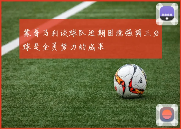 蒙哥马利谈球队近期困境强调三分球是全员努力的成果