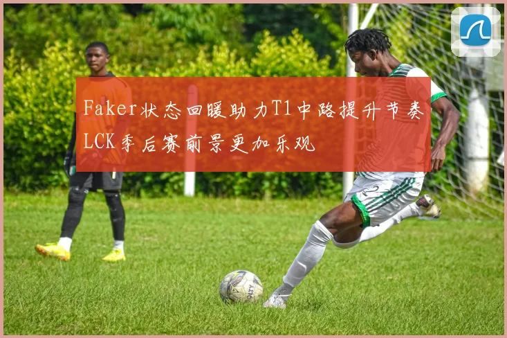 Faker状态回暖助力T1中路提升节奏LCK季后赛前景更加乐观