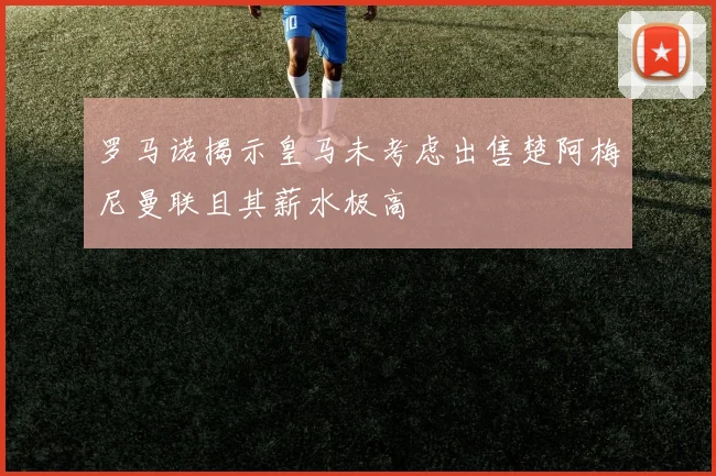 罗马诺揭示皇马未考虑出售楚阿梅尼曼联且其薪水极高