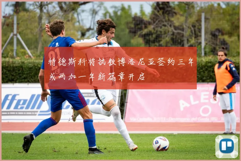 特德斯科将执教博洛尼亚签约三年或两加一年新篇章开启