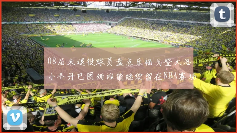 08届未退役球员盘点乐福戈登大洛小乔丹巴图姆谁能继续留在NBA赛场上