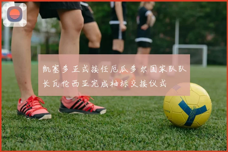凯塞多正式接任厄瓜多尔国家队队长瓦伦西亚完成袖标交接仪式