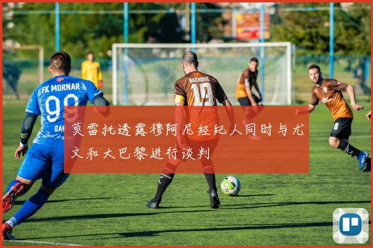莫雷托透露穆阿尼经纪人同时与尤文和大巴黎进行谈判