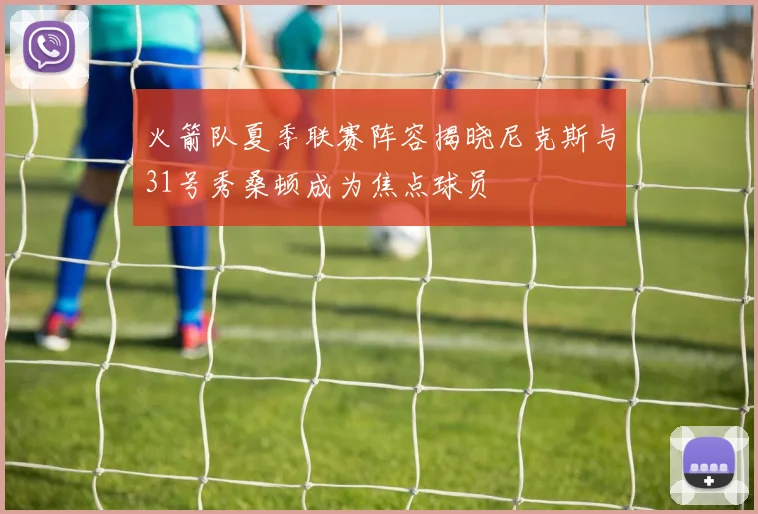 火箭队夏季联赛阵容揭晓尼克斯与31号秀桑顿成为焦点球员