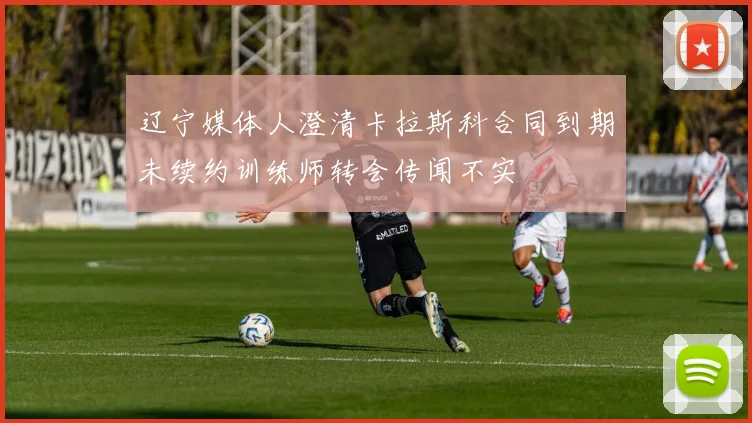 辽宁媒体人澄清卡拉斯科合同到期未续约训练师转会传闻不实