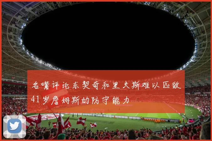名嘴评论东契奇和里夫斯难以匹敌41岁詹姆斯的防守能力