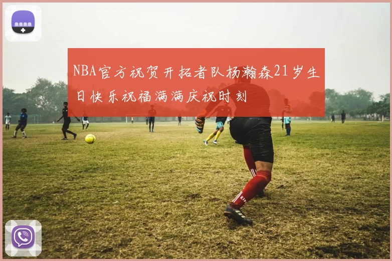 NBA官方祝贺开拓者队杨瀚森21岁生日快乐祝福满满庆祝时刻