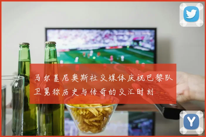 马尔基尼奥斯社交媒体庆祝巴黎队卫冕称历史与传奇的交汇时刻