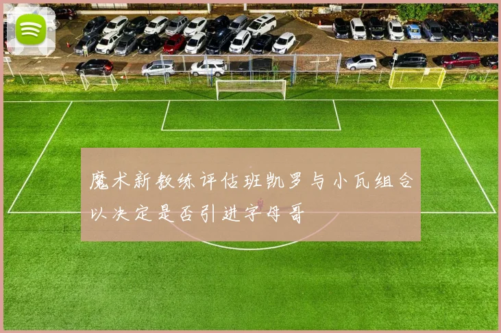 魔术新教练评估班凯罗与小瓦组合以决定是否引进字母哥