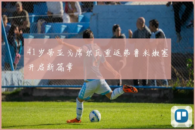 41岁蒂亚戈席尔瓦重返弗鲁米嫩塞开启新篇章