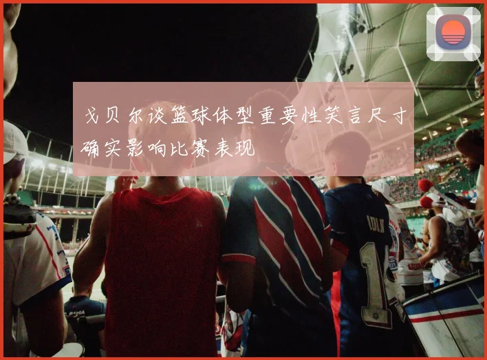 戈贝尔谈篮球体型重要性笑言尺寸确实影响比赛表现