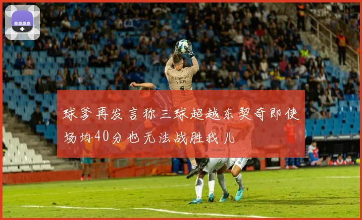 球爹再发言称三球超越东契奇即使场均40分也无法战胜我儿