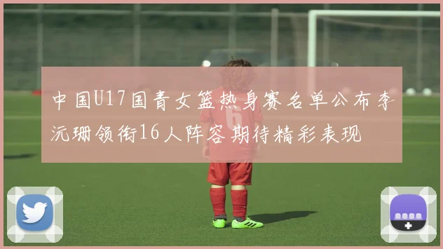 中国U17国青女篮热身赛名单公布李沅珊领衔16人阵容期待精彩表现