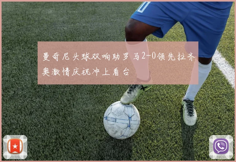 曼奇尼头球双响助罗马2-0领先拉齐奥激情庆祝冲上看台