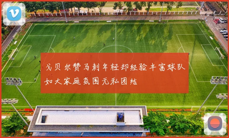 戈贝尔赞马刺年轻却经验丰富球队如大家庭氛围无私团结