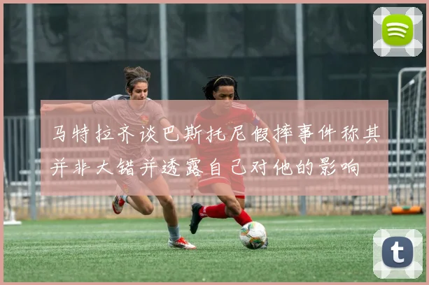 马特拉齐谈巴斯托尼假摔事件称其并非大错并透露自己对他的影响