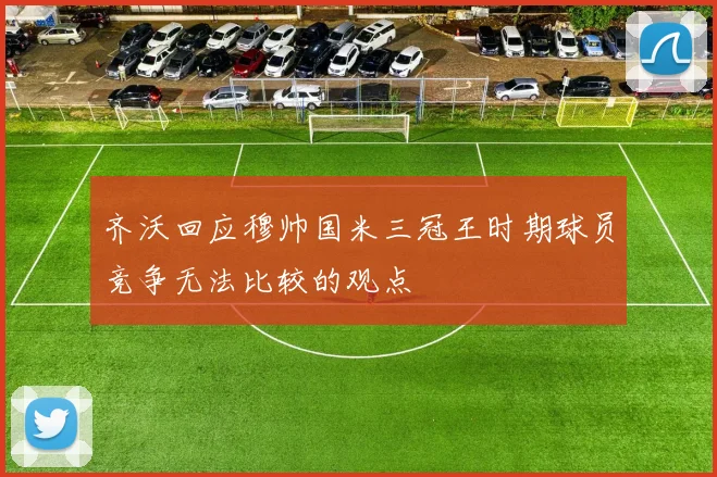 齐沃回应穆帅国米三冠王时期球员竞争无法比较的观点