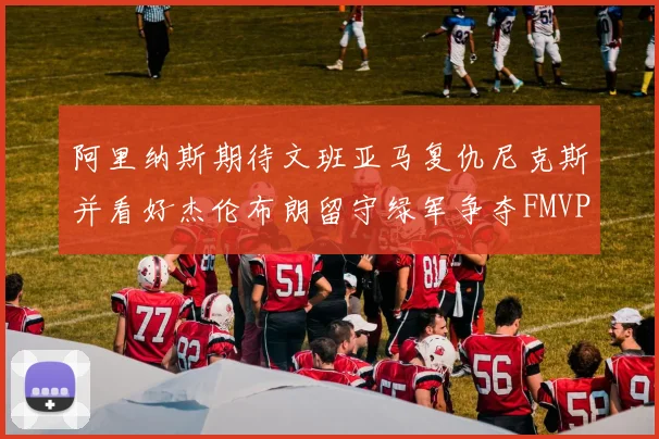 阿里纳斯期待文班亚马复仇尼克斯并看好杰伦布朗留守绿军争夺FMVP