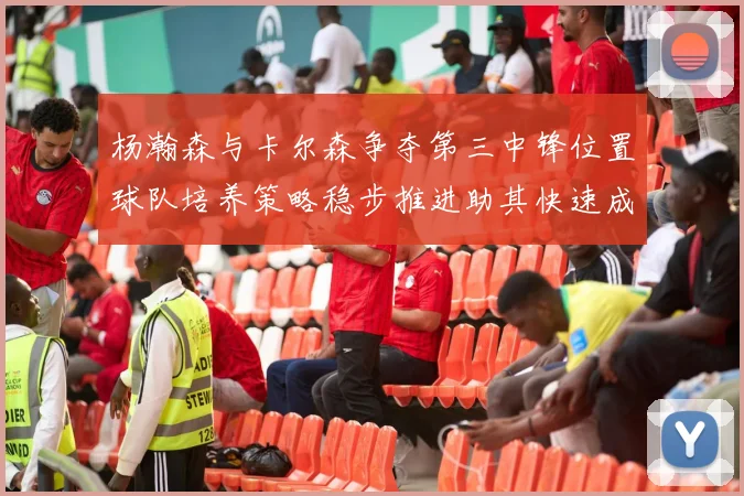 杨瀚森与卡尔森争夺第三中锋位置球队培养策略稳步推进助其快速成长
