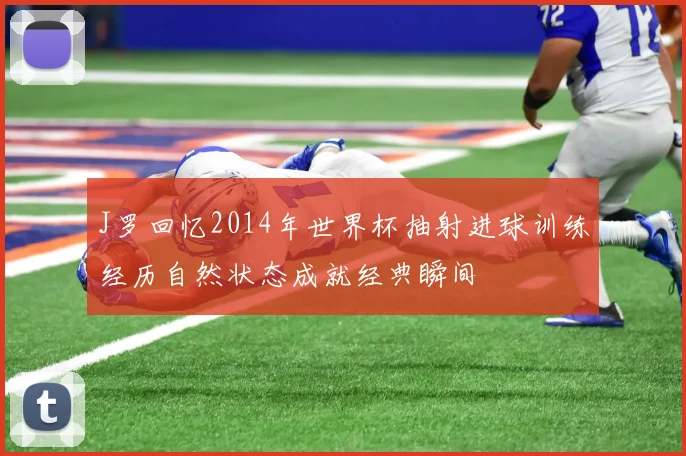 J罗回忆2014年世界杯抽射进球训练经历自然状态成就经典瞬间