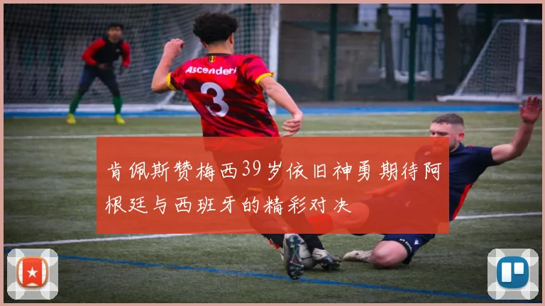 肯佩斯赞梅西39岁依旧神勇期待阿根廷与西班牙的精彩对决