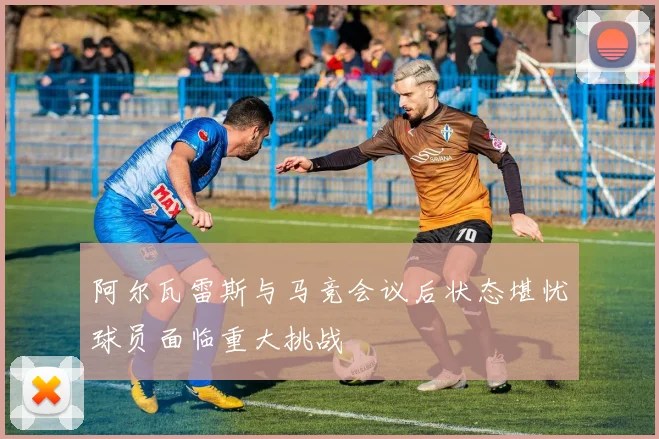 阿尔瓦雷斯与马竞会议后状态堪忧球员面临重大挑战