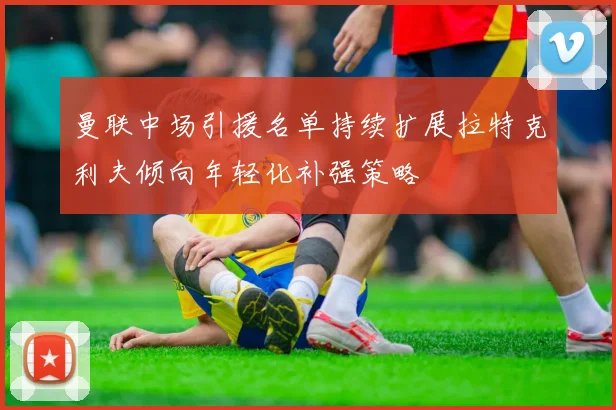 曼联中场引援名单持续扩展拉特克利夫倾向年轻化补强策略